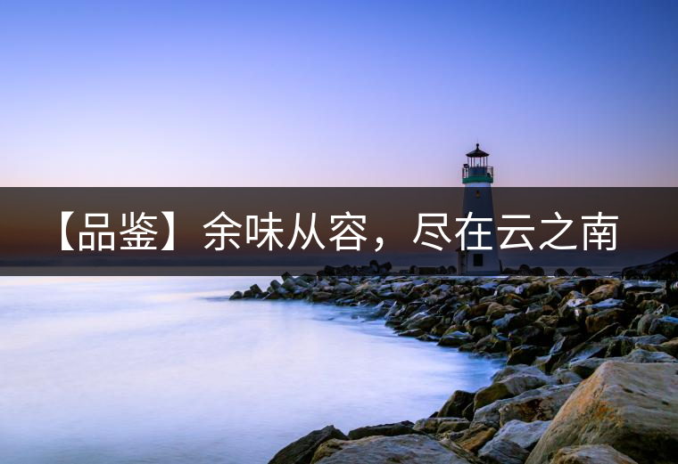 【品鑒】余味從容，盡在云之南，玉之紅