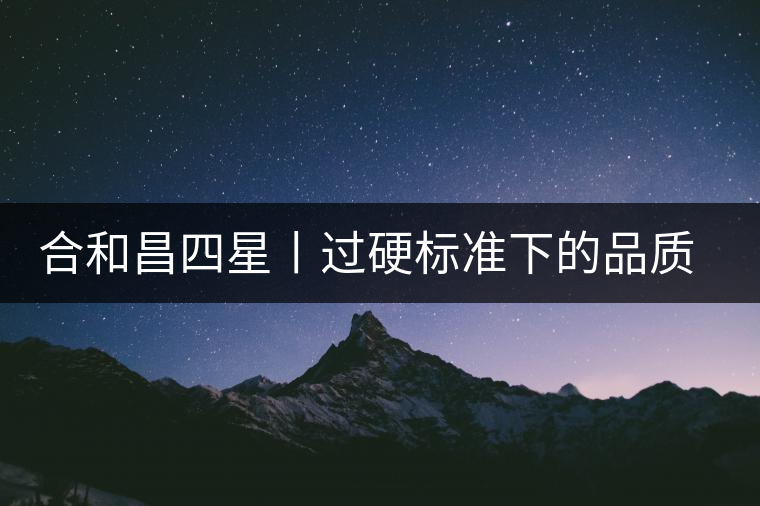 合和昌四星丨過硬標(biāo)準(zhǔn)下的品質(zhì)，才值得時間沉淀！