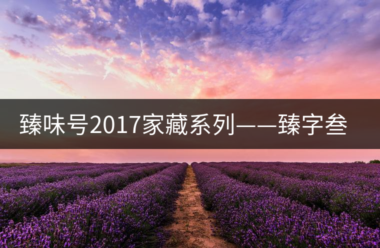 臻味號2017家藏系列——臻字叁號新班章 現已上市 臻味號2017家藏系列——臻字叁號新班章 現已上市