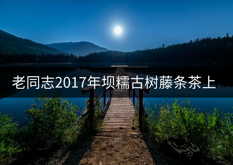 老同志2017年壩糯古樹(shù)藤條茶上市 老同志2017年壩糯古樹(shù)藤條茶上市