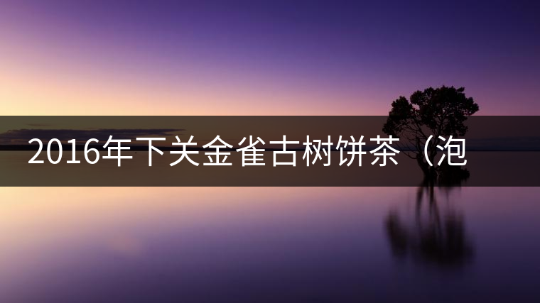 2016年下關金雀古樹餅茶（泡餅）即將上市
