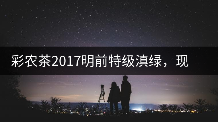 彩農(nóng)茶2017明前特級(jí)滇綠，現(xiàn)開始接受預(yù)訂