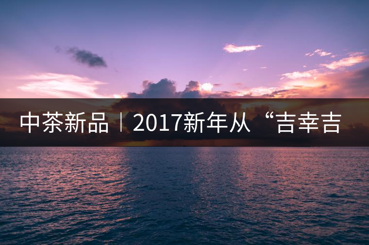 中茶新品︱2017新年從“吉幸吉祥”始 中茶新品︱2017新年從“吉幸吉祥”始