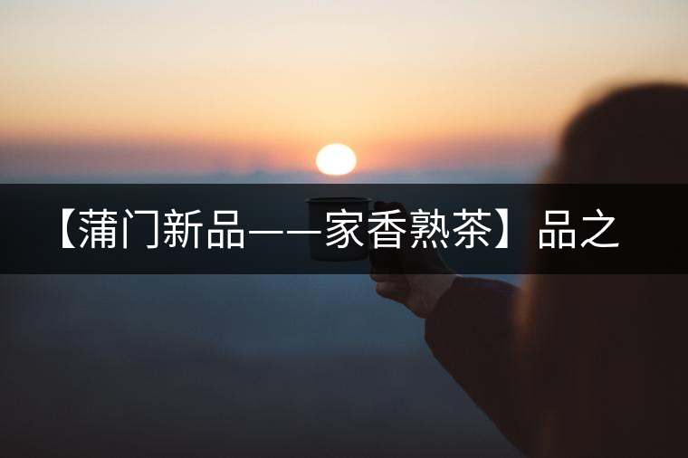【蒲門新品——家香熟茶】品之，是家的味道，存之，是家的思念