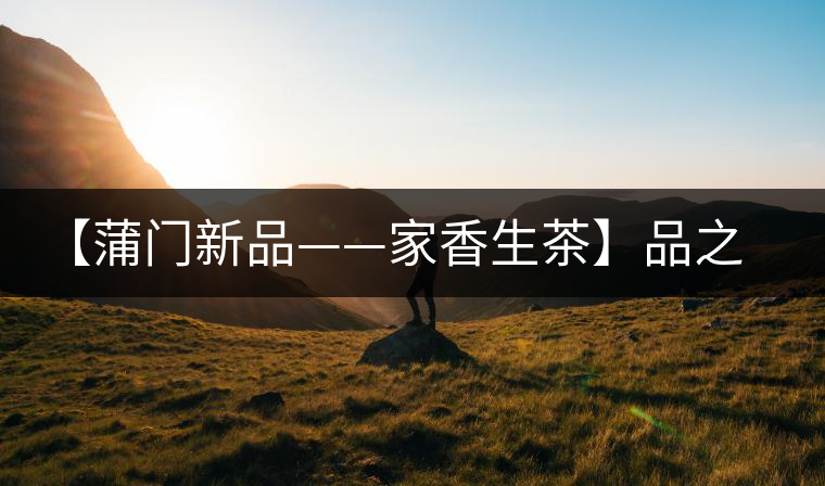 【蒲門新品——家香生茶】品之，是家的味道，存之，是家的思念
