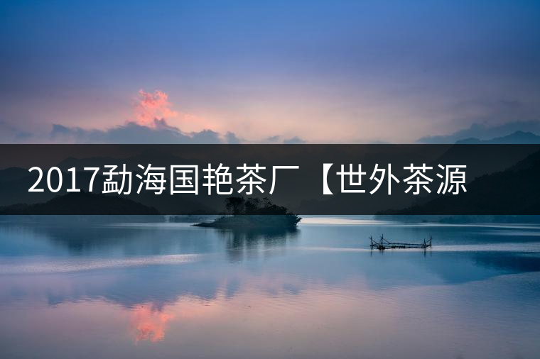 2017勐海國艷茶廠【世外茶源】古樹青餅，限量震撼上市！