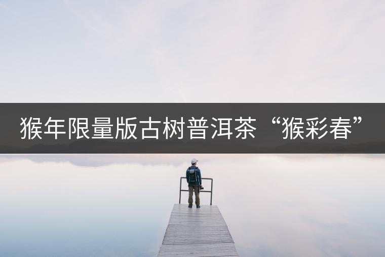 猴年限量版古樹(shù)普洱茶“猴彩春”隆重上市！