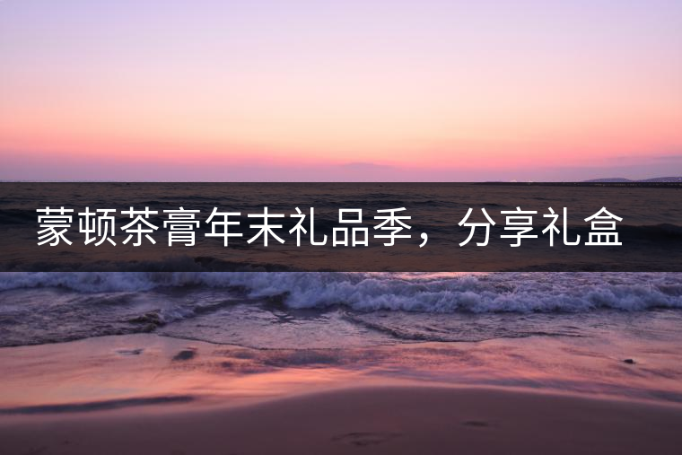 蒙頓茶膏年末禮品季，分享禮盒套裝優(yōu)惠上市！