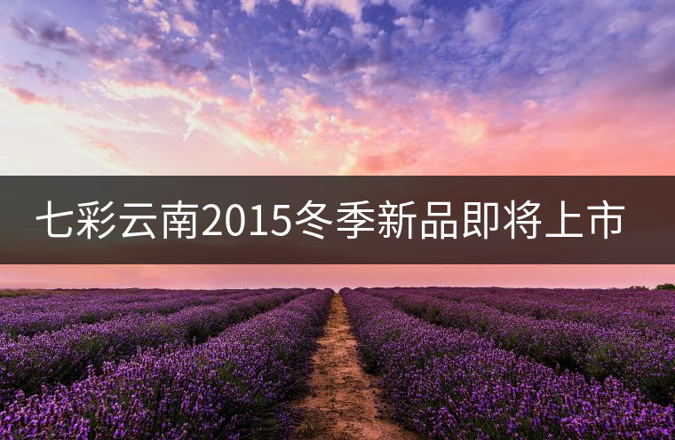 七彩云南2015冬季新品即將上市，敬請期待！