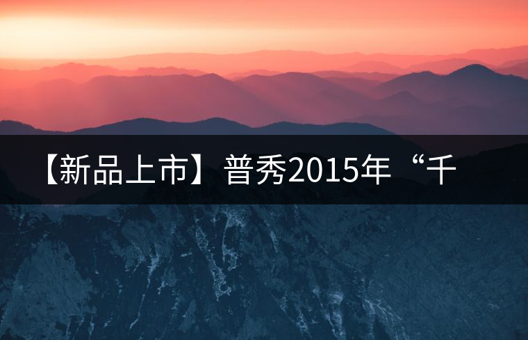 【新品上市】普秀2015年“千尋”系列新品即將隆重上市 【新品上市】普秀2015年“千尋”系列新品即將隆重上市