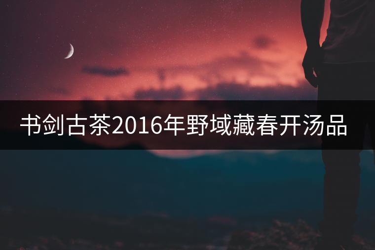 書劍古茶2016年野域藏春開湯品鑒！