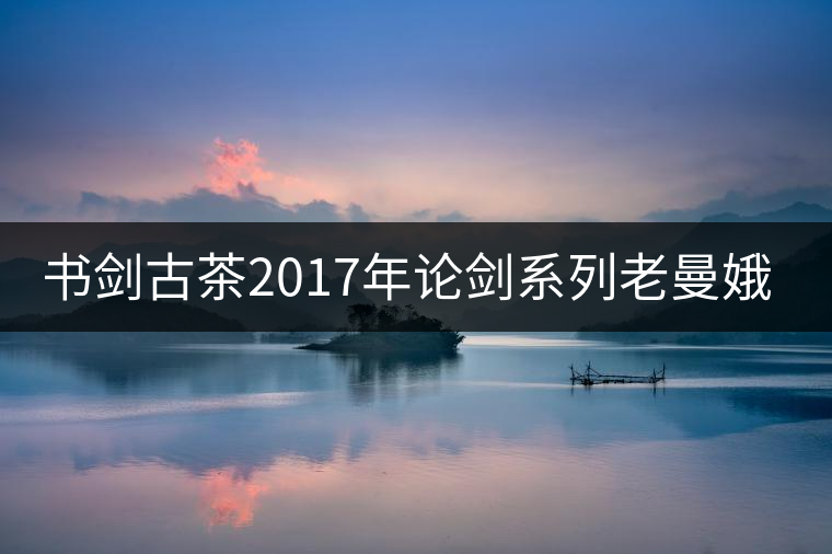 書劍古茶2017年論劍系列老曼娥開(kāi)湯