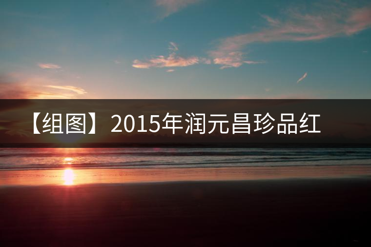 【組圖】2015年潤元昌珍品紅印開湯 【組圖】2015年潤元昌珍品紅印開湯