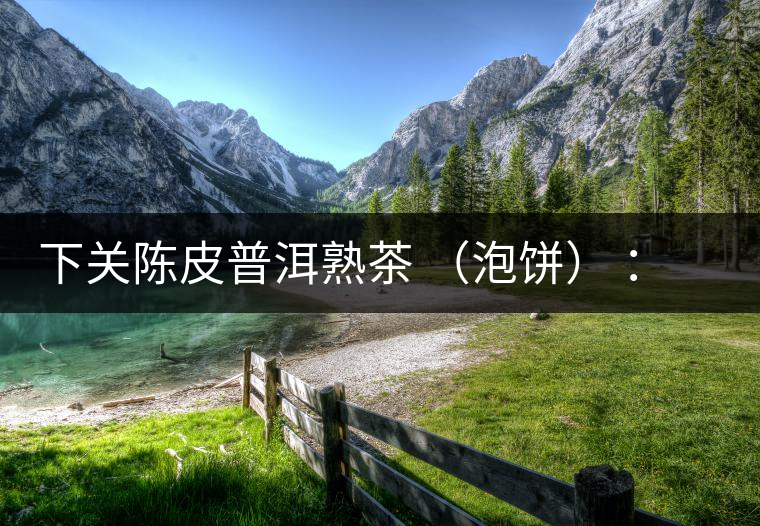 下關(guān)陳皮普洱熟茶 （泡餅） ：值得尖叫的味道，陳皮熟普茶！