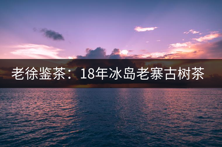 老徐鑒茶：18年冰島老寨古樹茶鑒定報(bào)告