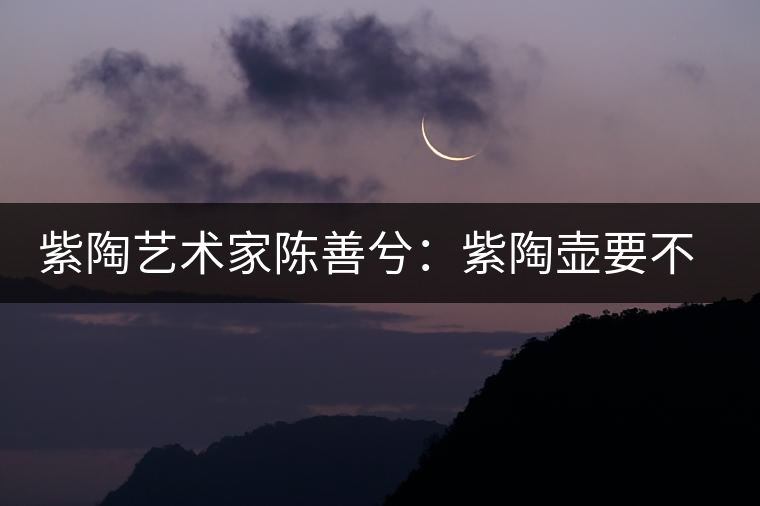 紫陶藝術家陳善兮：紫陶壺要不斷繼承與創(chuàng)新，而不是一味記載歷史