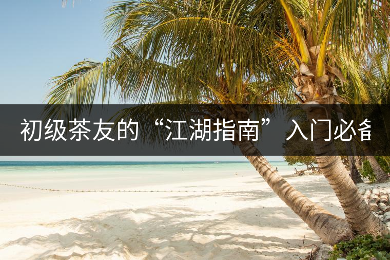 初級(jí)茶友的“江湖指南”入門(mén)必備白皮書(shū)！