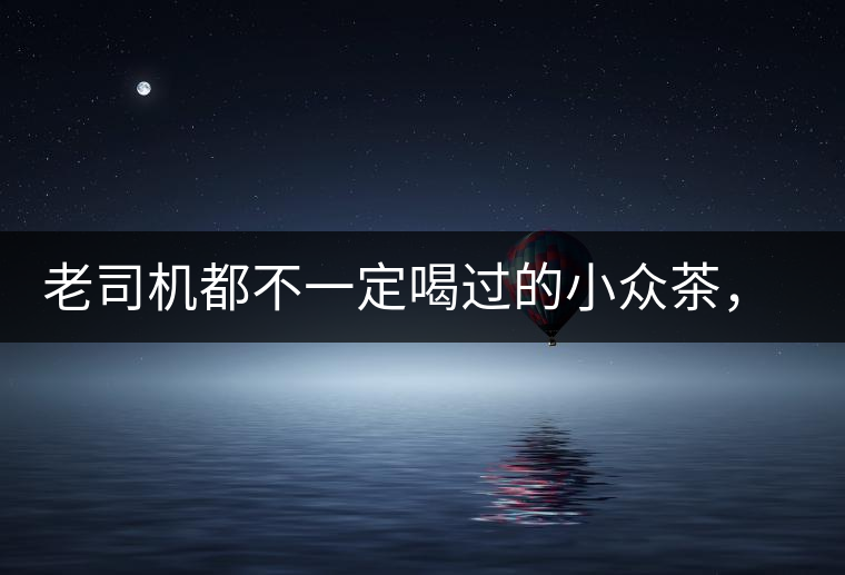 老司機都不一定喝過的小眾茶，你聽過嗎？