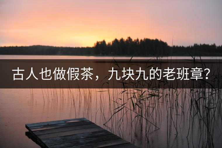 古人也做假茶，九塊九的老班章？