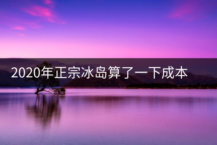 2020年正宗冰島算了一下成本，一般人真消費不起