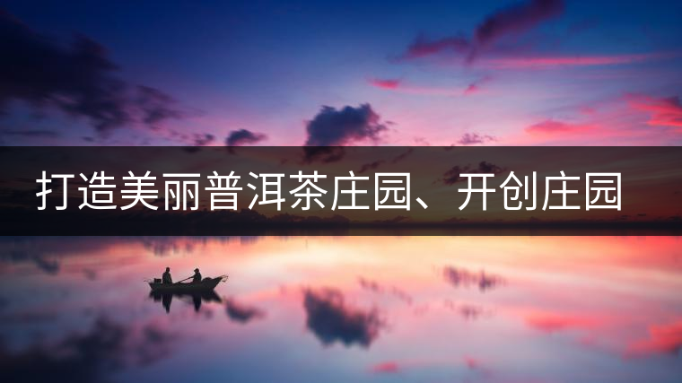 打造美麗普洱茶莊園、開創(chuàng)莊園茶品牌為景邁山注入新活力
