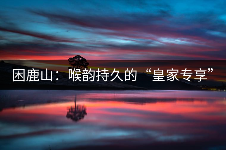 困鹿山:喉韻持久的“皇家專(zhuān)享” 困鹿山:喉韻持久的“皇家專(zhuān)享”