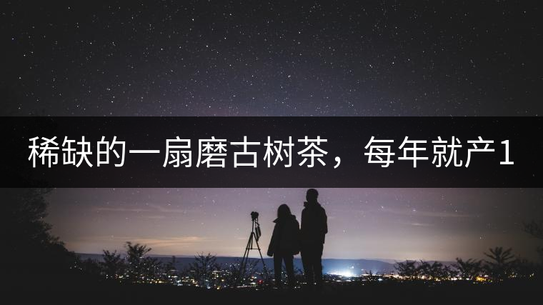 稀缺的一扇磨古樹茶，每年就產(chǎn)1000公斤