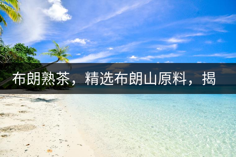 布朗熟茶，精選布朗山原料，揭秘布朗寨好茶之道