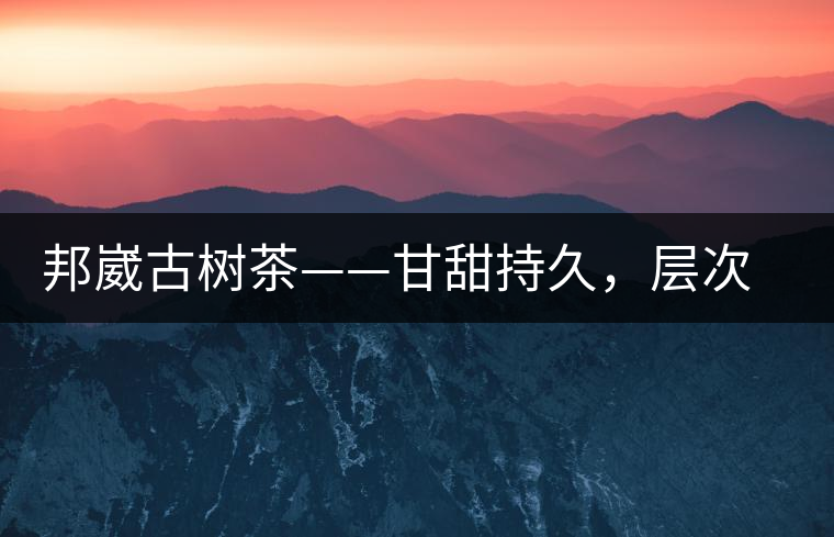 邦崴古樹茶——甘甜持久，層次鮮明