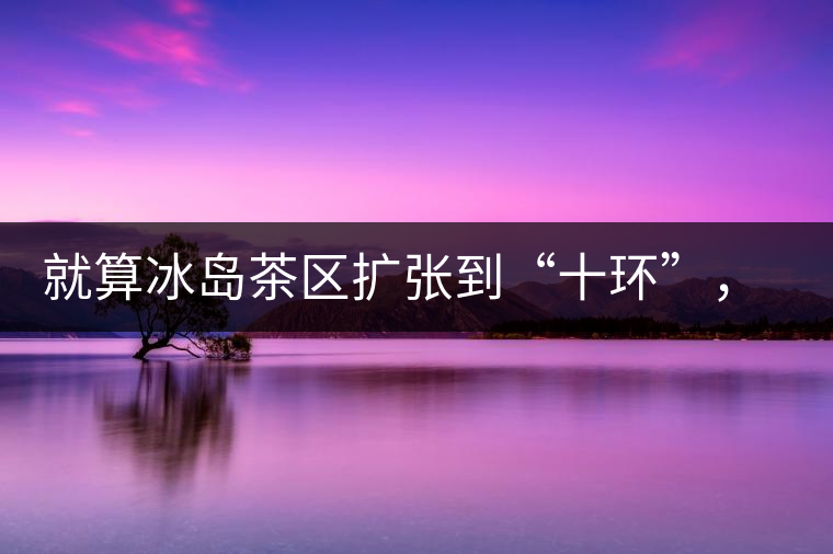 就算冰島茶區(qū)擴(kuò)張到“十環(huán)”，我們也要在二環(huán)內(nèi)建個(gè)別墅