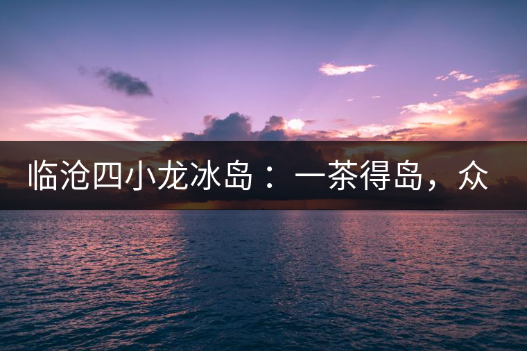 臨滄四小龍冰島 ：一茶得島，眾山皆冰