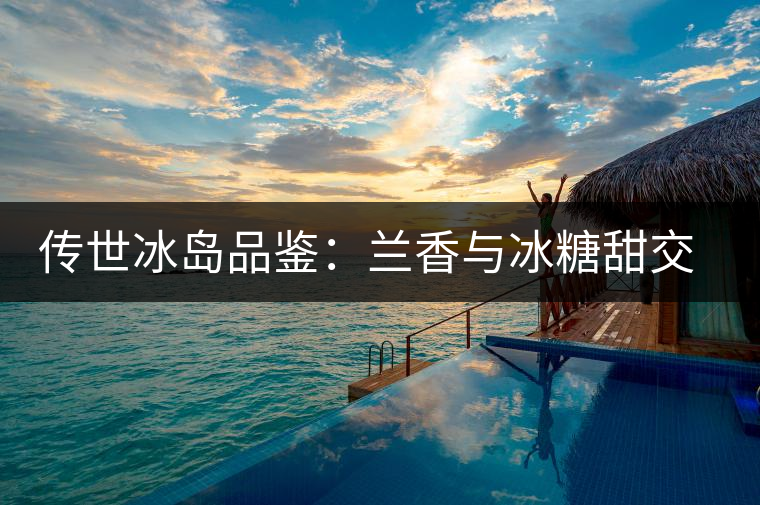 傳世冰島品鑒：蘭香與冰糖甜交融，經(jīng)歷打磨才沉淀出的魅力