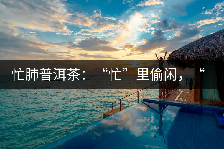 忙肺普洱茶：“忙”里偷閑，“肺”寧靜無以致遠(yuǎn)！