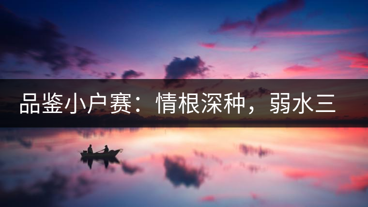 品鑒小戶賽：情根深種，弱水三千我只取一瓢香濃