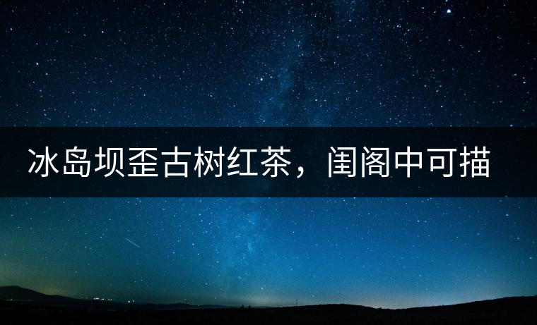 冰島壩歪古樹紅茶，閨閣中可描龍繡鳳