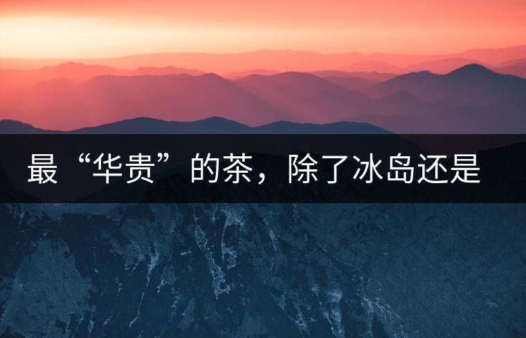 最“華貴”的茶，除了冰島還是冰島