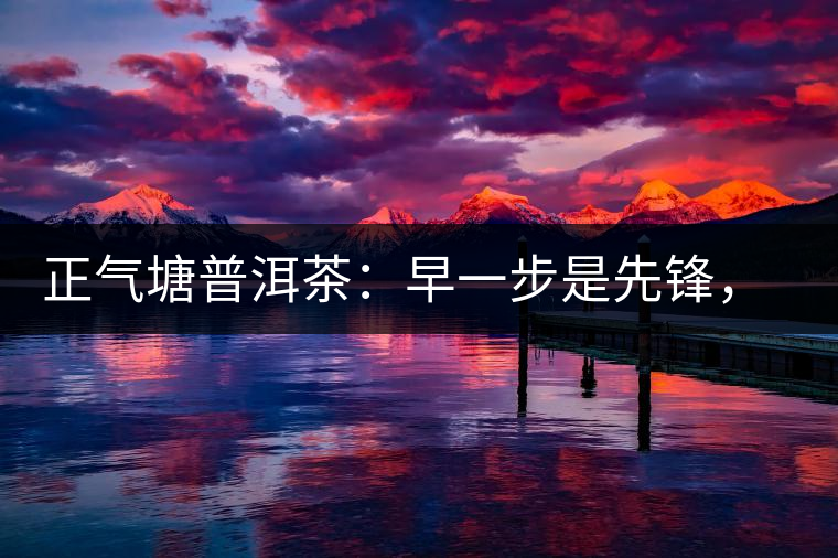 正氣塘普洱茶：早一步是先鋒，早兩步是先烈