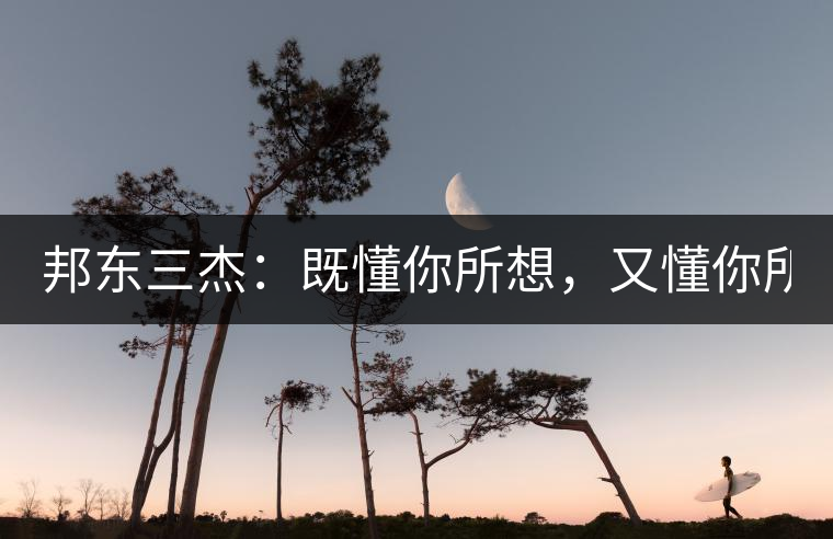 邦東三杰：既懂你所想，又懂你所需！