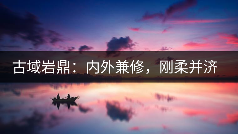 古域巖鼎：內(nèi)外兼修，剛?cè)岵?jì)，像娜罕一樣活著！