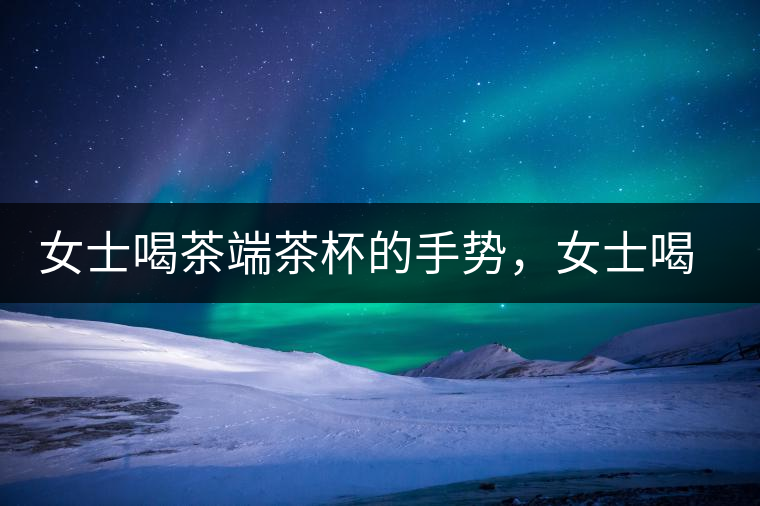 女士喝茶端茶杯的手勢(shì)，女士喝茶手勢(shì)