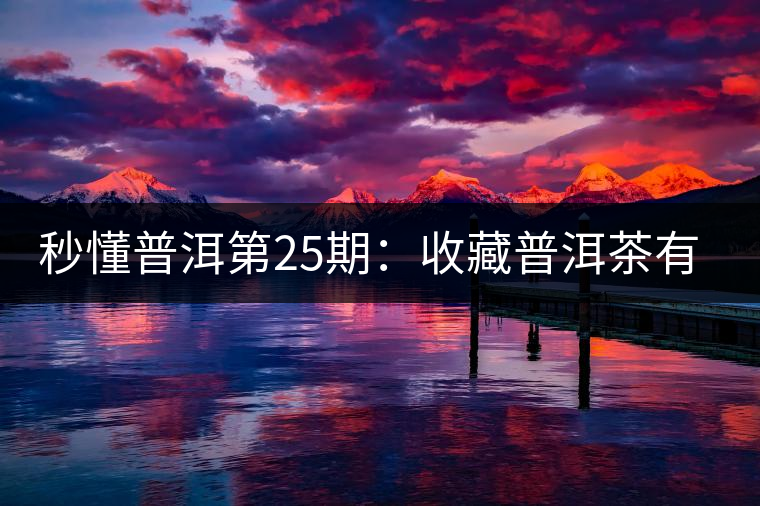 秒懂普洱第25期：收藏普洱茶有哪些投資風(fēng)險(xiǎn)？