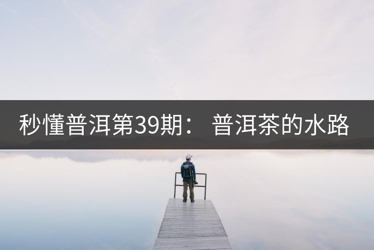 秒懂普洱第39期： 普洱茶的水路是什么路？
