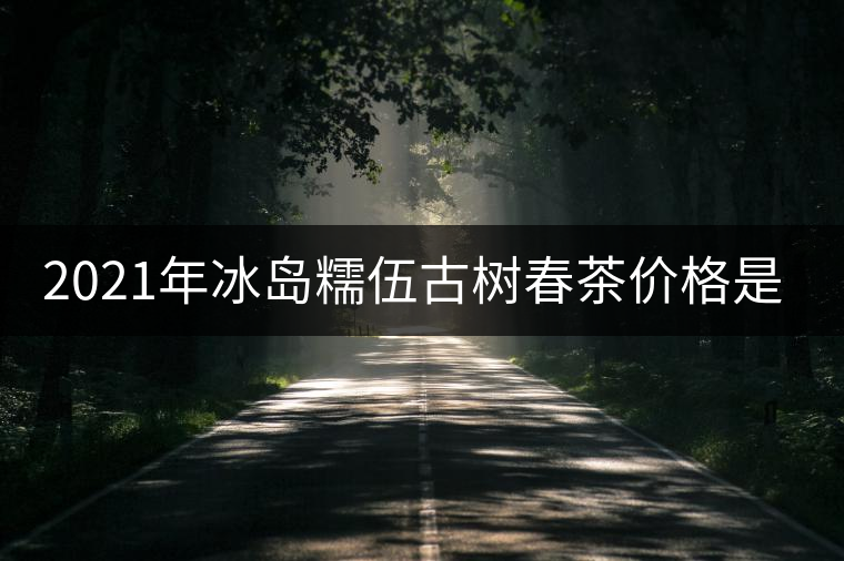 2021年冰島糯伍古樹春茶價(jià)格是多少？