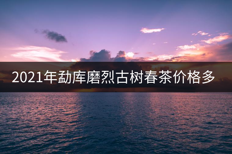 2021年勐庫磨烈古樹春茶價格多少？