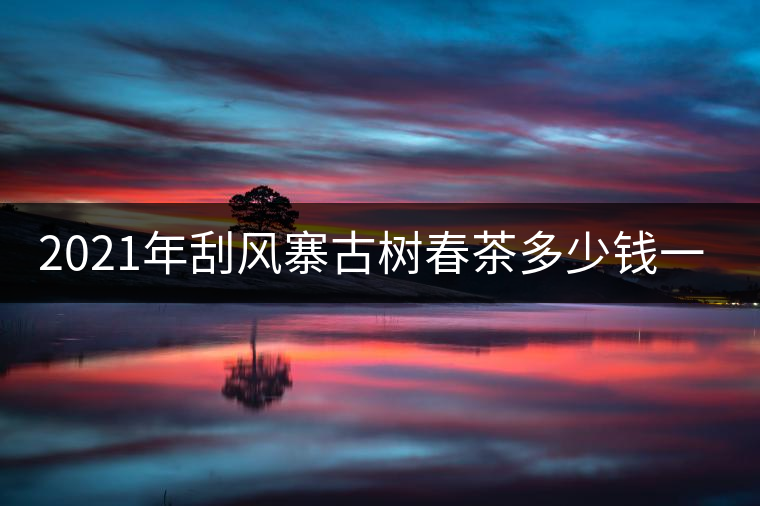 2021年刮風(fēng)寨古樹春茶多少錢一公斤？
