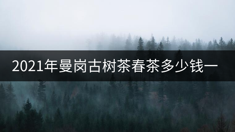 2021年曼崗古樹(shù)茶春茶多少錢(qián)一公斤？