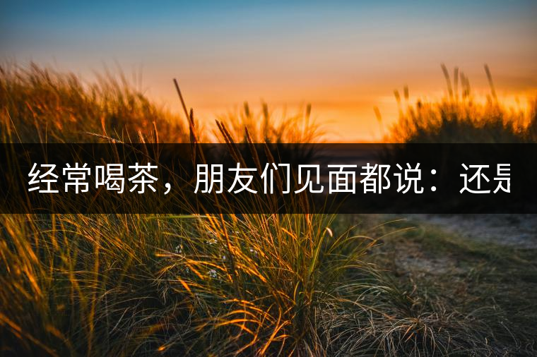 經(jīng)常喝茶，朋友們見(jiàn)面都說(shuō)：還是老樣子啊！