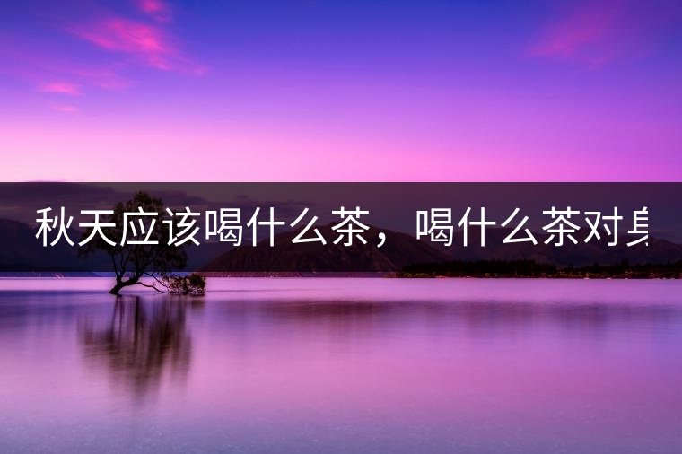 秋天應(yīng)該喝什么茶，喝什么茶對(duì)身體更好！