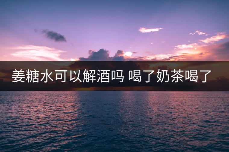 姜糖水可以解酒嗎 喝了奶茶喝了好嗎？