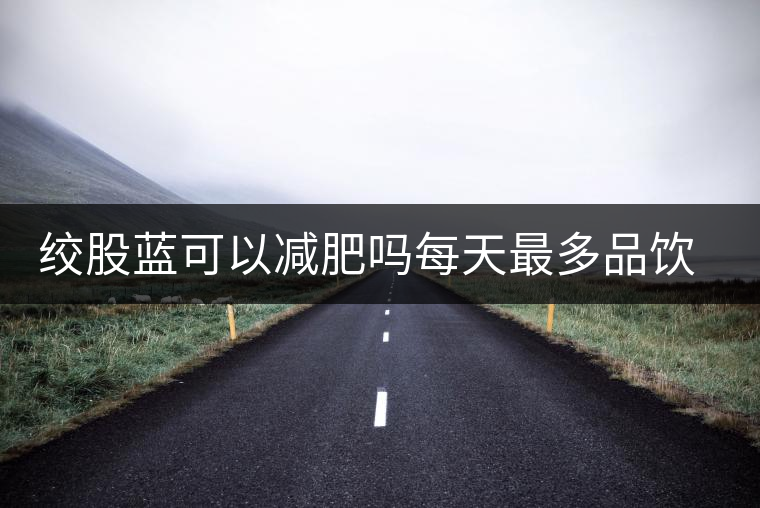 絞股藍可以減肥嗎每天最多品飲多少合適？